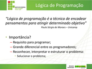 Lógica de Programação
“Lógica de programação é a técnica de encadear
pensamentos para atingir determinado objetivo”
Paulo Sérgio de Moraes – Unicamp
• Importância?
– Requisito para programar;
– Grande diferencial entre os programadores;
– Reconhecer, interpretar e estruturar o problema:
• Solucionar o problema;
 