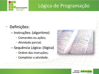 Lógica de Programação
• Definições:
– Instruções: (algoritmo)
• Comandos ou ações;
• Atividade parcial;
– Sequência Lógica: (lógica)
• Ordem das instruções;
• Completar a atividade.
 