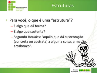 Estruturas
• Para você, o que é uma “estrutura”?
– É algo que dá forma?
– É algo que sustenta?
– Segundo Houaiss: “aquilo que dá sustentação
(concreta ou abstrata) a alguma coisa; armação,
arcabouço”.
 