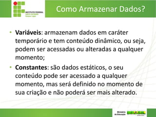 Como Armazenar Dados?
• Variáveis: armazenam dados em caráter
temporário e tem conteúdo dinâmico, ou seja,
podem ser acessadas ou alteradas a qualquer
momento;
• Constantes: são dados estáticos, o seu
conteúdo pode ser acessado a qualquer
momento, mas será definido no momento de
sua criação e não poderá ser mais alterado.
 