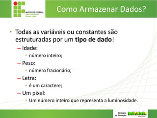 Como Armazenar Dados?
• Todas as variáveis ou constantes são
estruturadas por um tipo de dado!
– Idade:
• número inteiro;
– Peso:
• número fracionário;
– Letra:
• é um caractere;
– Um pixel:
• Um número inteiro que representa a luminosidade.
 