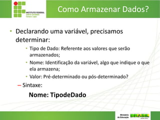Como Armazenar Dados?
• Declarando uma variável, precisamos
determinar:
• Tipo de Dado: Referente aos valores que serão
armazenados;
• Nome: Identificação da variável, algo que indique o que
ela armazena;
• Valor: Pré-determinado ou pós-determinado?
– Sintaxe:
Nome: TipodeDado
 
