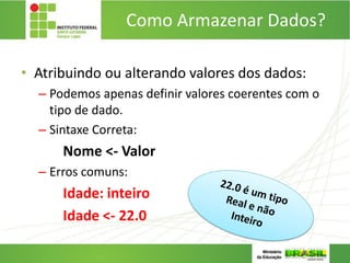 Como Armazenar Dados?
• Atribuindo ou alterando valores dos dados:
– Podemos apenas definir valores coerentes com o
tipo de dado.
– Sintaxe Correta:
Nome <- Valor
– Erros comuns:
Idade: inteiro
Idade <- 22.0
 