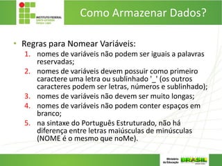 Como Armazenar Dados?
• Regras para Nomear Variáveis:
1. nomes de variáveis não podem ser iguais a palavras
reservadas;
2. nomes de variáveis devem possuir como primeiro
caractere uma letra ou sublinhado '_' (os outros
caracteres podem ser letras, números e sublinhado);
3. nomes de variáveis não devem ser muito longas;
4. nomes de variáveis não podem conter espaços em
branco;
5. na sintaxe do Português Estruturado, não há
diferença entre letras maiúsculas de minúsculas
(NOME é o mesmo que noMe).
 