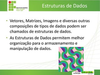 Estruturas de Dados
• Vetores, Matrizes, Imagens e diversas outras
composições de tipos de dados podem ser
chamados de estruturas de dados.
• As Estruturas de Dados permitem melhor
organização para o armazenamento e
manipulação de dados.
 