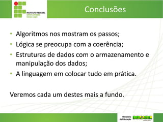 Conclusões
• Algoritmos nos mostram os passos;
• Lógica se preocupa com a coerência;
• Estruturas de dados com o armazenamento e
manipulação dos dados;
• A linguagem em colocar tudo em prática.
Veremos cada um destes mais a fundo.
 