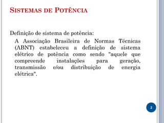 SISTEMAS DE POTÊNCIA
Definição de sistema de potência:
A Associação Brasileira de Normas Técnicas
(ABNT) estabeleceu a definição de sistema
elétrico de potência como sendo "aquele que
compreende instalações para geração,
transmissão e/ou distribuição de energia
elétrica".
2
 