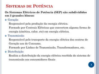 SISTEMAS DE POTÊNCIA
Os Sistemas Elétricos de Potência (SEP) são subdivididos
em 3 grandes blocos:
 Geração
Responsável pela produção da energia elétrica.
Formado por Centrais Elétricas que convertem alguma forma de
energia (cinética, calor, etc) em energia elétrica.
 Transmissão
Responsável pelo transporte da energia elétrica dos centros de
Geração aos de Consumo.
Formado por Linhas de Transmissão, Transformadores, etc.
 Distribuição
Realiza a distribuição da energia elétrica recebida do sistema de
transmissão aos consumidores finais
3
 