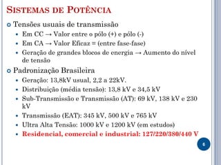 SISTEMAS DE POTÊNCIA
 Tensões usuais de transmissão
 Em CC → Valor entre o pólo (+) e pólo (-)
 Em CA → Valor Eficaz = (entre fase-fase)
 Geração de grandes blocos de energia → Aumento do nível
de tensão
 Padronização Brasileira
 Geração: 13,8kV usual, 2,2 a 22kV.
 Distribuição (média tensão): 13,8 kV e 34,5 kV
 Sub-Transmissão e Transmissão (AT): 69 kV, 138 kV e 230
kV
 Transmissão (EAT): 345 kV, 500 kV e 765 kV
 Ultra Alta Tensão: 1000 kV e 1200 kV (em estudos)
 Residencial, comercial e industrial: 127/220/380/440 V
6
 