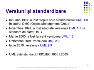 10
Versiuni și standardizare
 Ianuarie 1997: a fost propus spre standardizare UML 1.0
în cadrul OMG (Object Management Group)
 Noiembrie 1997: a fost adoptată versiunea UML 1.1 ca
standard de către OMG
 Martie 2003: a fost lansată versiunea UML 1.5
 Octombrie 2004: versiunea UML 2.0
 Iunie 2015: versiunea UML 2.5
 UML este standardul ISO/IEC 19501:2005
Florin Leon, Ingineria programarii, http://florinleon.byethost24.com/curs_ip.htm
 