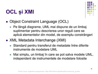 OCL și XMI
 Object Constraint Language (OCL)
 Pe lângă diagrame, UML mai dispune de un limbaj
suplimentar pentru descrierea unor reguli care se
aplică elementelor din model, de exemplu constrângeri
 XML Metadata Interchange (XMI)
 Standard pentru transferul de metadate între diferite
instrumente de modelare UML
 Mai simplu, un limbaj în care se pot salva modele UML,
independent de instrumentele de modelare folosite
16
Florin Leon, Ingineria programarii, http://florinleon.byethost24.com/curs_ip.htm
 