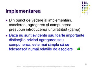 49
Implementarea
 Din punct de vedere al implementării,
asocierea, agregarea și compunerea
presupun introducerea unui atribut (câmp)
 Dacă nu sunt evidente sau foarte importante
distincțiile privind agregarea sau
compunerea, este mai simplu să se
folosească numai relațiile de asociere
Florin Leon, Ingineria programarii, http://florinleon.byethost24.com/curs_ip.htm
 