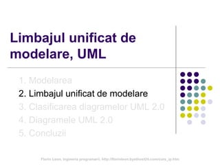 Limbajul unificat de
modelare, UML
1. Modelarea
2. Limbajul unificat de modelare
3. Clasificarea diagramelor UML 2.0
4. Diagramele UML 2.0
5. Concluzii
Florin Leon, Ingineria programarii, http://florinleon.byethost24.com/curs_ip.htm
 