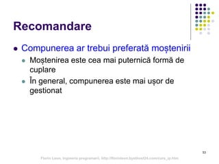 53
Recomandare
 Compunerea ar trebui preferată moștenirii
 Moștenirea este cea mai puternică formă de
cuplare
 În general, compunerea este mai ușor de
gestionat
Florin Leon, Ingineria programarii, http://florinleon.byethost24.com/curs_ip.htm
 