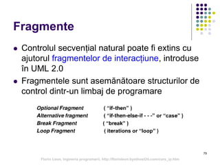 79
Fragmente
 Controlul secvențial natural poate fi extins cu
ajutorul fragmentelor de interacțiune, introduse
în UML 2.0
 Fragmentele sunt asemănătoare structurilor de
control dintr-un limbaj de programare
Florin Leon, Ingineria programarii, http://florinleon.byethost24.com/curs_ip.htm
 