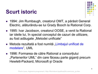 8
Scurt istoric
 1994: Jim Rumbaugh, creatorul OMT, a părăsit General
Electric, alăturându-se lui Grady Booch la Rational Corp.
 1995: Ivar Jacobson, creatorul OOSE, a venit la Rational
iar ideile lui, în special conceptul de cazuri de utilizare,
au fost adăugate „Metodei unificate”
 Metoda rezultată a fost numită „Limbajul unificat de
modelare”, UML
 1996: Formarea de către Rational a consorțiului
„Partenerilor UML” din care făceau parte giganți precum
Hewlett-Packard, Microsoft și Oracle
Florin Leon, Ingineria programarii, http://florinleon.byethost24.com/curs_ip.htm
 