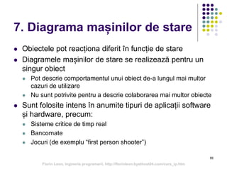 7. Diagrama mașinilor de stare
 Obiectele pot reacționa diferit în funcție de stare
 Diagramele mașinilor de stare se realizează pentru un
singur obiect
 Pot descrie comportamentul unui obiect de-a lungul mai multor
cazuri de utilizare
 Nu sunt potrivite pentru a descrie colaborarea mai multor obiecte
 Sunt folosite intens în anumite tipuri de aplicații software
și hardware, precum:
 Sisteme critice de timp real
 Bancomate
 Jocuri (de exemplu “first person shooter”)
88
Florin Leon, Ingineria programarii, http://florinleon.byethost24.com/curs_ip.htm
 