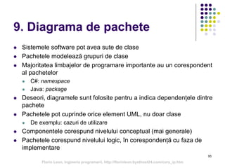 9. Diagrama de pachete
 Sistemele software pot avea sute de clase
 Pachetele modelează grupuri de clase
 Majoritatea limbajelor de programare importante au un corespondent
al pachetelor
 C#: namespace
 Java: package
 Deseori, diagramele sunt folosite pentru a indica dependențele dintre
pachete
 Pachetele pot cuprinde orice element UML, nu doar clase
 De exemplu: cazuri de utilizare
 Componentele corespund nivelului conceptual (mai generale)
 Pachetele corespund nivelului logic, în corespondență cu faza de
implementare
95
Florin Leon, Ingineria programarii, http://florinleon.byethost24.com/curs_ip.htm
 