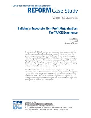 Center for International Private Enterprise


                 REFORM Case Study
                                                       No. 0603 December 27, 2006




     Building a Successful Non-Proﬁt Organization:
                             The TRACE Experience
                                                                             Ben Atkins
                                                                                   and
                                                                         Stephen Wrage



              It is notoriously diﬃcult to create and sustain any complex enterprise, but
              developing one dedicated to advancing the public interest on a not-for-
              proﬁt basis presents a unique set of challenges. A not-for-proﬁt struggles
              with the large and diﬃcult problems of deﬁning a mission, determining the
              parameters by which it will measure its success, creating a viable ﬁnancial
              plan, locating and tapping resources, and sustaining motivation and morale
              in the face of slow progress. On a less lofty plane, it is simply more diﬃcult
              and expensive to borrow money as a not-for-proﬁt.

              In order to oﬀer a model of a successful not-for-proﬁt and in hopes of
              discerning some useful lessons learned, this case study examines Transparent
              Agents and Contracting Entities’ (TRACE’s) evolution since its founding
              in October 2001. The authors outline the organization’s experiences
              during its start-up years and discuss signiﬁcant choices and challenges faced
              throughout its creation and development.




             published by the
             Center for International Private Enterprise
             an affiliate of the U.S. Chamber of Commerce
             1155 Fifteenth Street NW • Suite 700 • Washington, DC 20005 • USA
             ph: (202) 721-9200 • web: www.cipe.org • e-mail: cipe@cipe.org
 