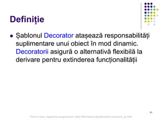 51
Definiție
 Șablonul Decorator atașează responsabilități
suplimentare unui obiect în mod dinamic.
Decoratorii asigură o alternativă flexibilă la
derivare pentru extinderea funcționalității
Florin Leon, Ingineria programarii, http://florinleon.byethost24.com/curs_ip.htm
 