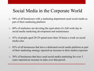 Social Media in the Corporate World
o 94% of all businesses with a marketing department used social media as
part of their marketing platform
o 60% of marketers are devoting the equivalent of a full work day to
social media marketing development and maintenance
o 43% of people aged 20-29 spend more than 10 hours a week on social
media sites
o 85% of all businesses that have a dedicated social media platform as part
of their marketing strategy reported an increase in their market exposure
o 58% of businesses that have used social media marketing for over 3
years reported an increase in sales over that period
 