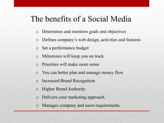 The benefits of a Social Media
o Determines and monitors goals and objectives
o Defines company’s web design, activities and features
o Set a performance budget
o Milestones will keep you on track
o Priorities will make more sense
o You can better plan and manage money flow
o Increased Brand Recognition
o Higher Brand Authority
o Delivers your marketing approach.
o Manages company and users requirements.
 