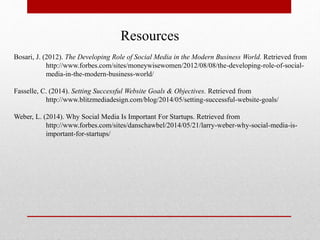 Resources
Bosari, J. (2012). The Developing Role of Social Media in the Modern Business World. Retrieved from
http://www.forbes.com/sites/moneywisewomen/2012/08/08/the-developing-role-of-social-
media-in-the-modern-business-world/
Fasselle, C. (2014). Setting Successful Website Goals & Objectives. Retrieved from
http://www.blitzmediadesign.com/blog/2014/05/setting-successful-website-goals/
Weber, L. (2014). Why Social Media Is Important For Startups. Retrieved from
http://www.forbes.com/sites/danschawbel/2014/05/21/larry-weber-why-social-media-is-
important-for-startups/
 