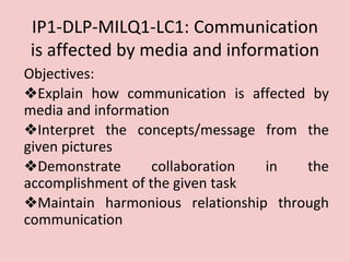 IP1-DLP-MILQ1-LC1: Communication
is affected by media and information
Objectives:
❖Explain how communication is affected by
media and information
❖Interpret the concepts/message from the
given pictures
❖Demonstrate collaboration in the
accomplishment of the given task
❖Maintain harmonious relationship through
communication
 