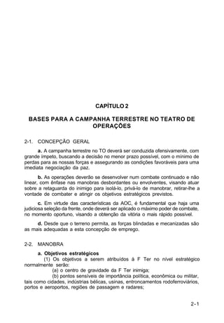 2-1 
IP 100-1 
CAPÍTULO 2 
BASES PARA A CAMPANHA TERRESTRE NO TEATRO DE 
OPERAÇÕES 
2-1. CONCEPÇÃO GERAL 
a. A campanha terrestre no TO deverá ser conduzida ofensivamente, com 
grande ímpeto, buscando a decisão no menor prazo possível, com o mínimo de 
perdas para as nossas forças e assegurando as condições favoráveis para uma 
imediata negociação da paz. 
b. As operações deverão se desenvolver num combate continuado e não 
linear, com ênfase nas manobras desbordantes ou envolventes, visando atuar 
sobre a retaguarda do inimigo para isolá-lo, privá-lo de manobrar, retirar-lhe a 
vontade de combater e atingir os objetivos estratégicos previstos. 
c. Em virtude das características da AOC, é fundamental que haja uma 
judiciosa seleção da frente, onde deverá ser aplicado o máximo poder de combate, 
no momento oportuno, visando a obtenção da vitória o mais rápido possível. 
d. Desde que o terreno permita, as forças blindadas e mecanizadas são 
as mais adequadas a esta concepção de emprego. 
2-2. MANOBRA 
a. Objetivos estratégicos 
(1) Os objetivos a serem atribuídos à F Ter no nível estratégico 
normalmente serão: 
(a) o centro de gravidade da F Ter inimiga; 
(b) pontos sensíveis de importância política, econômica ou militar, 
tais como cidades, indústrias bélicas, usinas, entroncamentos rodoferroviários, 
portos e aeroportos, regiões de passagem e radares; 
 