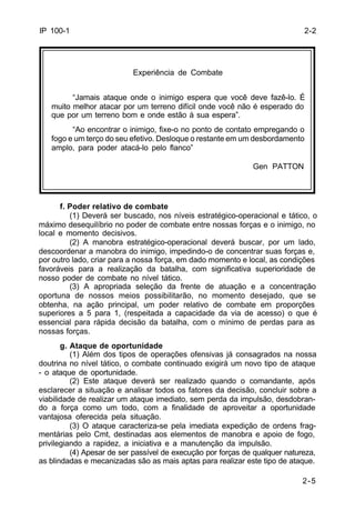 2-2 
“Jamais ataque onde o inimigo espera que você deve fazê-lo. É 
muito melhor atacar por um terreno difícil onde você não é esperado do 
que por um terreno bom e onde estão à sua espera”. 
“Ao encontrar o inimigo, fixe-o no ponto de contato empregando o 
fogo e um terço do seu efetivo. Desloque o restante em um desbordamento 
amplo, para poder atacá-lo pelo flanco” 
Gen PATTON 
2-5 
IP 100-1 
Experiência de Combate 
f. Poder relativo de combate 
(1) Deverá ser buscado, nos níveis estratégico-operacional e tático, o 
máximo desequilíbrio no poder de combate entre nossas forças e o inimigo, no 
local e momento decisivos. 
(2) A manobra estratégico-operacional deverá buscar, por um lado, 
descoordenar a manobra do inimigo, impedindo-o de concentrar suas forças e, 
por outro lado, criar para a nossa força, em dado momento e local, as condições 
favoráveis para a realização da batalha, com significativa superioridade de 
nosso poder de combate no nível tático. 
(3) A apropriada seleção da frente de atuação e a concentração 
oportuna de nossos meios possibilitarão, no momento desejado, que se 
obtenha, na ação principal, um poder relativo de combate em proporções 
superiores a 5 para 1, (respeitada a capacidade da via de acesso) o que é 
essencial para rápida decisão da batalha, com o mínimo de perdas para as 
nossas forças. 
g. Ataque de oportunidade 
(1) Além dos tipos de operações ofensivas já consagrados na nossa 
doutrina no nível tático, o combate continuado exigirá um novo tipo de ataque 
- o ataque de oportunidade. 
(2) Este ataque deverá ser realizado quando o comandante, após 
esclarecer a situação e analisar todos os fatores da decisão, concluir sobre a 
viabilidade de realizar um ataque imediato, sem perda da impulsão, desdobran-do 
a força como um todo, com a finalidade de aproveitar a oportunidade 
vantajosa oferecida pela situação. 
(3) O ataque caracteriza-se pela imediata expedição de ordens frag-mentárias 
pelo Cmt, destinadas aos elementos de manobra e apoio de fogo, 
privilegiando a rapidez, a iniciativa e a manutenção da impulsão. 
(4) Apesar de ser passível de execução por forças de qualquer natureza, 
as blindadas e mecanizadas são as mais aptas para realizar este tipo de ataque. 
 