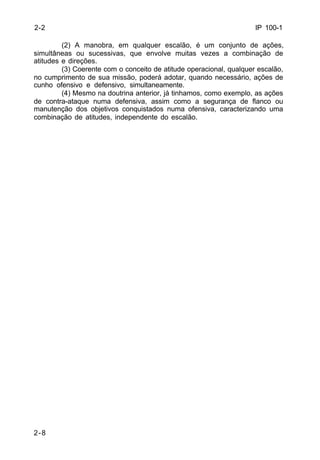 IP 100-1 
2-2 
2-8 
(2) A manobra, em qualquer escalão, é um conjunto de ações, 
simultâneas ou sucessivas, que envolve muitas vezes a combinação de 
atitudes e direções. 
(3) Coerente com o conceito de atitude operacional, qualquer escalão, 
no cumprimento de sua missão, poderá adotar, quando necessário, ações de 
cunho ofensivo e defensivo, simultaneamente. 
(4) Mesmo na doutrina anterior, já tinhamos, como exemplo, as ações 
de contra-ataque numa defensiva, assim como a segurança de flanco ou 
manutenção dos objetivos conquistados numa ofensiva, caracterizando uma 
combinação de atitudes, independente do escalão. 
 