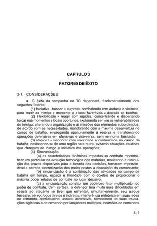 3-1 
IP 100-1 
CAPÍTULO 3 
FATORES DE ÊXITO 
3-1. CONSIDERAÇÕES 
a. O êxito da campanha no TO dependerá, fundamentalmente, dos 
seguintes fatores: 
(1) Iniciativa - buscar a surpresa, combatendo com audácia e violência, 
para impor ao inimigo o momento e o local favoráveis à decisão da batalha; 
(2) Flexibilidade - reagir com rapidez, concentrando e dispersando 
forças nos momentos e locais oportunos, explorando sempre as vulnerabilidades 
do inimigo, alterando a organização e as missões dos elementos subordinados, 
de acordo com as necessidades, manobrando com a máxima desenvoltura no 
campo de batalha, empregando oportunamente a reserva e transformando 
operações defensivas em ofensivas e vice-versa, sem nenhuma hesitação; 
(3) Rapidez - manobrar com velocidade e continuidade no campo de 
batalha, deslocando-se de uma região para outra, evitando situações estáticas 
que ofereçam ao inimigo a iniciativa das operações; 
(4) Sincronização 
(a) as características dinâmicas impostas ao combate moderno, 
fruto em particular da evolução tecnológica dos materiais, resultando a diminui-ção 
dos prazos disponíveis para a tomada das decisões, tornaram imprescin-dível 
a estreita sincronização dos meios postos à disposição do comandante; 
(b) sincronização é a combinação das atividades no campo de 
batalha em tempo, espaço e finalidade com o objetivo de proporcionar o 
máximo poder relativo de combate no lugar decisivo; 
(c) a sincronização constitui um poderoso fator multiplicador do 
poder de combate. Com certeza, o defensor terá muito mais dificuldades em 
resistir ao atacante se tiver que enfrentar, simultaneamente, seu ataque 
terrestre, aéreo, fogos diretos e indiretos, interferência eletrônica em suas redes 
de comando, contrabateria, assalto aeromóvel, bombardeio de suas instala-ções 
logísticas e de comando por lançadores múltiplos, incursões de comandos 
 