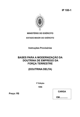 MINISTÉRIO DO EXÉRCITO 
ESTADO-MAIOR DO EXÉRCITO 
Instruções Provisórias 
BASES PARA A MODERNIZAÇÃO DA 
DOUTRINA DE EMPREGO DA 
FORÇA TERRESTRE 
(DOUTRINA DELTA) 
1ª Edição 
1996 
IP 100-1 
CARGA 
EM............. 
Preço: R$ 
 