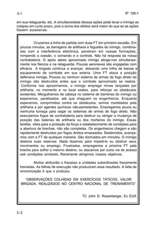 IP 100-1 
3-1 
em sua retaguarda, etc. A simultaneidade dessas ações pode levar o inimigo ao 
colapso em curto prazo, pois a soma dos efeitos será maior do que se as ações 
fossem sucessivas. 
3-2 
Cruzamos a linha de partida com duas FT em primeiro escalão. Em 
poucos minutos, as barragens de artilharia e foguetes do inimigo, combina-das 
com a interferência eletrônica, penetram em nossas formações, 
rompendo a coesão, o comando e o controle. Não há resposta da nossa 
contrabateria. O apoio aéreo aproximado inimigo atinge-nos simultanea-mente 
nos flancos e na retaguarda. Poucas aeronaves são engajadas com 
eficácia. A brigada continua a avançar, deixando uma trilha de baixas e 
equipamento de combate em sua esteira. Uma FT ataca a posição 
defensiva inimiga. Poucos ou nenhum sistema de armas de fogo direto do 
inimigo são destruídos antes que o combate aproximado se realize. 
Conforme nos aproximamos, o inimigo emprega minas lançadas por 
artilharia, no momento e no local exatos, para reforçar os obstáculos 
existentes. Mergulhamos de cabeça no sistema de barreiras do inimigo ou 
esperamos, paralisados, até que cheguem os engenheiros. Enquanto 
esperamos, comprimidos contra os obstáculos, somos martelados pela 
artilharia e por agentes químicos não-persistentes. Empregamos pouca ou 
nenhuma fumaça para cegar os sistemas de armas de fogo direto. Não 
executamos fogos de contrabateria para destruir ou obrigar a mudança de 
posição das baterias de artilharia ou dos morteiros do inimigo. Essas 
tarefas, vitais para a proteção da força e estabelecimento de condições para 
a abertura de brechas, não são completas. Os engenheiros chegam e são 
rapidamente destruídos por fogos diretos emassados. Destemidos, avança-mos 
com a FT de qualquer maneira. São dizimados em minutos. O inimigo 
desloca suas reservas. Nada fazemos para impedi-lo ou obstruir seus 
movimentos ou emprego. Frustrados, empregamos a próxima FT pela 
brecha para sofrer o mesmo destino, ou atacamos por outra via de acesso 
sob condições similares. Raramente atingimos nossos objetivos. 
Muitos atribuirão o fracasso a unidades subordinadas fracamente 
treinadas. As falhas de execução não produziram esse resultado. A falta de 
sincronização é que o produziu. 
“OBSERVAÇÕES COLHIDAS EM EXERCÍCIOS TÁTICOS, VALOR 
BRIGADA, REALIZADOS NO CENTRO NACIONAL DE TREINAMENTO” 
TC John D. Rosenberger, Ex EUA 
 