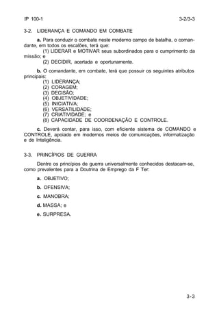 3-3 
IP 100-1 
3-2. LIDERANÇA E COMANDO EM COMBATE 
a. Para conduzir o combate neste moderno campo de batalha, o coman-dante, 
em todos os escalões, terá que: 
(1) LIDERAR e MOTIVAR seus subordinados para o cumprimento da 
missão; e 
(2) DECIDIR, acertada e oportunamente. 
b. O comandante, em combate, terá que possuir os seguintes atributos 
principais: 
(1) LIDERANÇA; 
(2) CORAGEM; 
(3) DECISÃO; 
(4) OBJETIVIDADE; 
(5) INICIATIVA; 
(6) VERSATILIDADE; 
(7) CRIATIVIDADE; e 
(8) CAPACIDADE DE COORDENAÇÃO E CONTROLE. 
c. Deverá contar, para isso, com eficiente sistema de COMANDO e 
CONTROLE, apoiado em modernos meios de comunicações, informatização 
e de Inteligência. 
3-3. PRINCÍPIOS DE GUERRA 
Dentre os princípios de guerra universalmente conhecidos destacam-se, 
como prevalentes para a Doutrina de Emprego da F Ter: 
a. OBJETIVO; 
b. OFENSIVA; 
c. MANOBRA; 
d. MASSA; e 
e. SURPRESA. 
3-2/3-3 
 