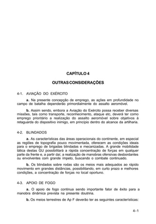 4-1 
IP 100-1 
CAPÍTULO 4 
OUTRAS CONSIDERAÇÕES 
4-1. AVIAÇÃO DO EXÉRCITO 
a. Na presente concepção de emprego, as ações em profundidade no 
campo de batalha dependerão primordialmente do assalto aeromóvel. 
b. Assim sendo, embora a Aviação do Exército possa receber diversas 
missões, tais como transporte, reconhecimento, ataque etc, deverá ter como 
emprego prioritário a realização do assalto aeromóvel sobre objetivos à 
retaguarda do dispositivo inimigo, em princípio dentro do alcance da artilharia. 
4-2. BLINDADOS 
a. As características das áreas operacionais do continente, em especial 
as regiões de topografia pouco movimentada, oferecem as condições ideais 
para o emprego de brigadas blindadas e mecanizadas. A grande mobilidade 
tática destas GU possibilitará a rápida concentração de forças em qualquer 
parte da frente e, a partir daí, a realização de manobras ofensivas desbordantes 
ou envolventes com grande ímpeto, buscando o combate continuado. 
b. Os blindados sobre rodas são os meios mais adequados ao rápido 
movimento em grandes distâncias, possibilitando, em curto prazo e melhores 
condições, a concentração de forças no local oportuno. 
4-3. APOIO DE FOGO 
a. O apoio de fogo continua sendo importante fator de êxito para a 
manobra dinâmica prevista na presente doutrina. 
b. Os meios terrestres de Ap F deverão ter as seguintes características: 
 
