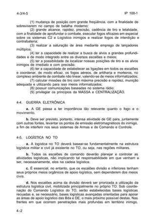 IP 100-1 
4-3/4-5 
4-2 
(1) mudança de posição com grande freqüência, com a finalidade de 
sobreviverem no campo de batalha moderno; 
(2) grande alcance, rapidez, precisão, cadência de tiro e letalidade, 
com a finalidade de aprofundar o combate, executar fogos eficazes em especial 
sobre os sistemas C2 e Logístico inimigos e realizar fogos de interdição e 
contrabateria; 
(3) realizar a saturação de área mediante emprego de lançadores 
múltiplos; 
(4) ter a capacidade de realizar a busca de alvos a grandes profundi-dades 
e de modo integrado entre os diversos escalões e meios; 
(5) ter a possibilidade de localizar nossas posições de tiro e os alvos 
inimigos de imediato e com precisão; 
(6) ter a capacidade de estabelecer as ligações em todos os escalões 
e coordenar, de modo eficaz, os fogos aéreos, de artilharia e morteiros, no 
complexo ambiente de combate não linear, valendo-se de meios informatizados; 
(7) calcular missões de tiro com máxima precisão e rapidez, munição 
adequada e utilizando para isso meios informatizados; 
(8) possuir comunicações baseadas no sistema rádio; 
(9) privilegiar os princípios da MASSA e CENTRALIZAÇÃO. 
4-4. GUERRA ELETRÔNICA 
a. A GE passa a ter importância tão relevante quanto o fogo e o 
movimento. 
b. Deve ser previsto, portanto, intensa atividade de GE para, juntamente 
com outras fontes, levantar os pontos de emissão eletromagnéticos do inimigo, 
a fim de interferir nos seus sistemas de Armas e de Comando e Controle. 
4-5. LOGÍSTICA NO TO 
a. A logística no TO deverá basear-se fundamentalmente na estrutura 
logística militar e civil já existente no TO, ou seja, nas regiões militares. 
b. Todos os escalões de comando deverão planejar e controlar as 
atividades logísticas, não implicando tal responsabilidade em que venham a 
ser, necessariamente, elos na cadeia logística. 
c. É essencial, no entanto, que os escalões divisão e inferiores tenham 
seus próprios meios orgânicos de apoio logístico, sem dependerem dos meios 
civis. 
d. Nos escalões acima da divisão deverá ser priorizada a utilização da 
estrutura logística civil, mobilizada principalmente no próprio TO. Sob coorde-nação 
do Comando Logístico do TO, serão estabelecidas bases logísticas 
recuadas e, se necessário, bases logísticas avançadas orientadas para apoiar 
as áreas de apoio logístico das Bda e DE, o mais próximo possível destas. Nas 
frentes em que ocorrem penetrações mais profundas em território inimigo, 
 