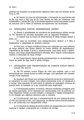 4-3 
IP 100-1 
poderão ser lançados os grupamentos logísticos (Gpt Log) nos âmbitos do Ex 
Cmp ou DE. 
e. No interior da zona de administração, o transporte de suprimentos até 
as Ba Log Avçd e Gpt Log de Ex Cmp deverá ser feito por empresas civis 
mobilizadas e, nessas Ba Log, as atividades logísticas serão executadas a partir 
da estrutura civil e militar já existente principalmente nas localidades. 
4-6. OPERAÇÕES CONTRA DESEMBARQUE ANFÍBIO 
a. Devido à possibilidade de ocorrência de desembarque anfíbio inimigo 
no TO, deverão ser previstas operações com as seguintes finalidades: 
(1) impedir que as forças de desembarque (F Dbq) inimigas atinjam a 
praia; ou 
(2) caso se concretize uma cabeça-de-praia, destruir a F Dbq e 
restabelecer a integridade do território nacional. 
b. Para isso, os fogos à distância devem ser realizados por uma artilharia 
de longo alcance que possa destruir os meios anfíbios de desembarque, 
impedindo-os de chegar à praia e, posteriormente, caso tenha êxito o desem-barque, 
uma força preponderantemente blindada deve realizar contra-ataques 
visando à destruição da força inimiga. 
c. As Forças Naval e Aérea atuarão prioritariamente na neutralização dos 
meios de apoio de fogo naval e aéreo inimigos. 
4-7. OPERAÇÕES COM TRANSPOSIÇÃO DE CURSOS D’ÁGUA OBSTÁ- 
CULOS DE VULTO 
a. No TO existem cursos d’água de vulto que exigirão, para a sua 
transposição por nossas forças ou pelas inimigas, uma operação com caracte-rísticas 
muito especiais. 
b. Qualquer das forças que consiga transpô-los tornar-se-á extremamen-te 
vulnerável na outra margem, pois estará posicionada entre um obstáculo e 
o inimigo. Esta operação só será viável se apoiada em passagem contínua de 
grande porte, já existente ou a ser construída pela engenharia. 
c. A transposição poderá, no entanto, oferecer excelentes vantagens para 
as nossas operações, se for realizada com oportunidade a fim de enfrentar um 
fraco dispositivo inimigo na outra margem, e assegurar o rápido prosseguimen-to 
em direção aos objetivos decisivos para a manobra. 
d. É fundamental, para isso, o estabelecimento de uma cabeça-de-ponte 
(C Pnt) que permita o fluxo, com segurança, do trânsito sobre ponte já existente 
ou a ser construída com equipamento militar. 
e. A conquista da cabeça-de-ponte poderá ser assegurada com a máxima 
surpresa e rapidez, antecipando-se à iniciativa do inimigo: 
4-5/4-7 
 