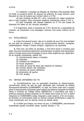 IP 100-1 
4-7/4-9 
4-4 
(1) mediante o emprego da Brigada de Infantaria Pára-quedista (Bda 
Inf Pqdt), se possível dentro do alcance da artilharia de longo alcance, para 
bloquear as vias de acesso que incidem sobre a C Pnt; 
(2) pelo emprego da Bda lnf L Amv, conduzida em vagas sucessivas 
para a outra margem, para conquistar objetivos importantes nessa C Pnt; e 
(3) pela ocupação dos demais objetivos na C Pnt por tropas de 
infantaria em botes ou em veículos blindados. 
f. A engenharia, após a conquista da C Pnt, deverá ter a capacidade de 
construir, se necessário, uma passagem contínua num prazo máximo de 24 
horas. 
4-8. INTELIGÊNCIA 
a. Cada Cmt deverá buscar, não só no âmbito de sua Z Aç mas também 
de sua área de interesse, o máximo de conhecimentos (terreno, condições 
meteorológicas, inimigo e forças amigas), negando-os ao oponente. 
b. Para isso, em todos os escalões, o Cmt deve tomar a iniciativa para 
obter, dos seus comandos superiores e subordinados, os dados mais atualizados 
sobre o inimigo assim como empregar os seus meios orgânicos que, dependen-do 
do escalão considerado, podem ser: 
(1) reconhecimento aéreo e terrestre; 
(2) patrulhas; 
(3) unidades de Inteligência; 
(4) forças especiais; 
(5) meios de busca de alvos (em especial os radares); 
(6) veículos aéreos não tripulados; 
(7) sensores de guerra eletrônica; 
(8) prisioneiros de guerra; 
(9) civis amigos. 
4-9. DEFESA ANTIAÉREA NO TO 
a. Considerando-se que as operações terrestres se desenvolverão, 
normalmente, dentro do raio de ação abrangido pelo Comando de Defesa 
Aeroespacial Brasileiro (COMDABRA), ou seja, em áreas onde todo o espaço 
aéreo é precisamente controlado pelos radares do Sistema Integrado de Defesa 
Aérea e Controle do Tráfego Aéreo (SINDACTA), é importante que toda a 
artilharia antiaérea (AAAe) existente no TO (AAAe das Forças do TO e a AAAe 
integrante do COMDABRA) esteja integrada a este sistema, a fim de receber, 
de imediato, as informações sobre os vetores inimigos identificados e reagir de 
modo coordenado com as demais armas de defesa aérea. 
b. A AAAe que integra, em tempo de paz, o COMDABRA, permanecerá 
subordinada àquele Comando Aéreo, quando ativado o TO. 
 