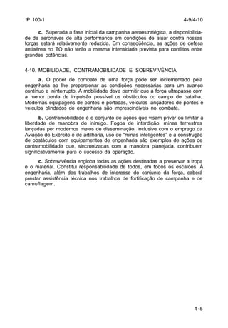 4-9/4-10 
4-5 
IP 100-1 
c. Superada a fase inicial da campanha aeroestratégica, a disponibilida-de 
de aeronaves de alta performance em condições de atuar contra nossas 
forças estará relativamente reduzida. Em conseqüência, as ações de defesa 
antiaérea no TO não terão a mesma intensidade prevista para conflitos entre 
grandes potências. 
4-10. MOBILIDADE, CONTRAMOBILIDADE E SOBREVIVÊNCIA 
a. O poder de combate de uma força pode ser incrementado pela 
engenharia ao lhe proporcionar as condições necessárias para um avanço 
contínuo e ininterrupto. A mobilidade deve permitir que a força ultrapasse com 
a menor perda de impulsão possível os obstáculos do campo de batalha. 
Modernas equipagens de pontes e portadas, veículos lançadores de pontes e 
veículos blindados de engenharia são imprescindíveis no combate. 
b. Contramobilidade é o conjunto de ações que visam privar ou limitar a 
liberdade de manobra do inimigo. Fogos de interdição, minas terrestres 
lançadas por modernos meios de disseminação, inclusive com o emprego da 
Aviação do Exército e de artilharia, uso de “minas inteligentes” e a construção 
de obstáculos com equipamentos de engenharia são exemplos de ações de 
contramobilidade que, sincronizadas com a manobra planejada, contribuem 
significativamente para o sucesso da operação. 
c. Sobrevivência engloba todas as ações destinadas a preservar a tropa 
e o material. Constitui responsabilidade de todos, em todos os escalões. À 
engenharia, além dos trabalhos de interesse do conjunto da força, caberá 
prestar assistência técnica nos trabalhos de fortificação de campanha e de 
camuflagem. 
 