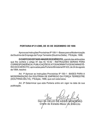PORTARIA Nº 21-EME, DE 05 DE DEZEMBRO DE 1996 
Aprova as Instruções Provisórias IP 100-1 - Bases para a Modernização 
da Doutrina de Emprego da Força Terrestre (Doutrina Delta), 1ª Edição, 1996. 
O CHEFE DO ESTADO-MAIOR DO EXÉRCITO, usando das atribuições 
que lhe confere o artigo 91 das IG 10-42 - INSTRUÇÕES GERAIS PARA 
CORRESPONDÊNCIA, PUBLICAÇÕES E ATOS NORMATIVOS NO MINISTÉ- 
RIO DO EXÉRCITO, aprovadas pela Portaria Ministerial Nº 433, de 24 de agosto 
de 1994, resolve: 
Art. 1º Aprovar as Instruções Provisórias IP 100-1 - BASES PARA A 
MODERNIZAÇÃO DA DOUTRINA DE EMPREGO DA FORÇA TERRESTRE 
(DOUTRINA DELTA), 1ª Edição, 1996, que com esta baixa. 
Art. 2º Determinar que esta Portaria entre em vigor na data de sua 
publicação. 
 