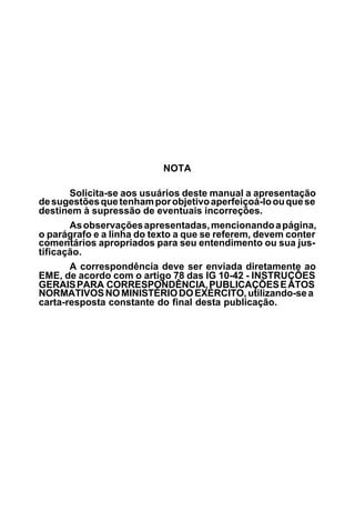 NOTA 
Solicita-se aos usuários deste manual a apresentação 
de sugestões que tenham por objetivo aperfeiçoá-lo ou que se 
destinem à supressão de eventuais incorreções. 
As observações apresentadas, mencionando a página, 
o parágrafo e a linha do texto a que se referem, devem conter 
comentários apropriados para seu entendimento ou sua jus-tificação. 
A correspondência deve ser enviada diretamente ao 
EME, de acordo com o artigo 78 das IG 10-42 - INSTRUÇÕES 
GERAIS PARA CORRESPONDÊNCIA, PUBLICAÇÕES E ATOS 
NORMATIVOS NO MINISTÉRIO DO EXÉRCITO, utilizando-se a 
carta-resposta constante do final desta publicação. 
 
