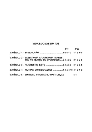 C 101-5 
ÍNDICE DOS ASSUNTOS 
Prf Pag 
CAPÍTULO 1 - INTRODUÇÃO .....................................1-1 e 1-2 1-1 a 1-5 
CAPÍTULO 2 - BASES PARA A CAMPANHA TERRES-TRE 
NO TEATRO DE OPERAÇÕES ....2-1 e 2-2 2-1 a 2-8 
CAPÍTULO 3 - FATORES DE ÊXITO ...........................3-1 a 3-3 3-1 a 3-3 
CAPÍTULO 4 - OUTRAS CONSIDERAÇÕES ...............4-1 a 4-10 4-1 a 4-5 
CAPÍTULO 5 - EMPREGO PRIORITÁRIO DAS FORÇAS 5-1 
 