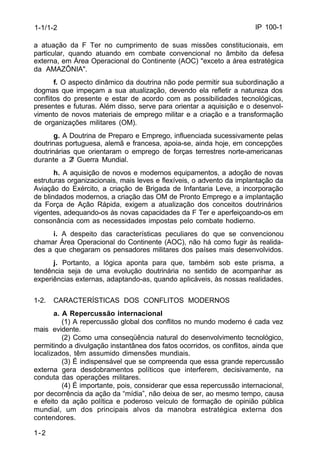 IP 100-1 
1-1/1-2 
a atuação da F Ter no cumprimento de suas missões constitucionais, em 
particular, quando atuando em combate convencional no âmbito da defesa 
externa, em Área Operacional do Continente (AOC) "exceto a área estratégica 
da AMAZÔNIA". 
1-2 
f. O aspecto dinâmico da doutrina não pode permitir sua subordinação a 
dogmas que impeçam a sua atualização, devendo ela refletir a natureza dos 
conflitos do presente e estar de acordo com as possibilidades tecnológicas, 
presentes e futuras. Além disso, serve para orientar a aquisição e o desenvol-vimento 
de novos materiais de emprego militar e a criação e a transformação 
de organizações militares (OM). 
g. A Doutrina de Preparo e Emprego, influenciada sucessivamente pelas 
doutrinas portuguesa, alemã e francesa, apoia-se, ainda hoje, em concepções 
doutrinárias que orientaram o emprego de forças terrestres norte-americanas 
durante a 2ª Guerra Mundial. 
h. A aquisição de novos e modernos equipamentos, a adoção de novas 
estruturas organizacionais, mais leves e flexíveis, o advento da implantação da 
Aviação do Exército, a criação de Brigada de Infantaria Leve, a incorporação 
de blindados modernos, a criação das OM de Pronto Emprego e a implantação 
da Força de Ação Rápida, exigem a atualização dos conceitos doutrinários 
vigentes, adequando-os às novas capacidades da F Ter e aperfeiçoando-os em 
consonância com as necessidades impostas pelo combate hodierno. 
i. A despeito das características peculiares do que se convencionou 
chamar Área Operacional do Continente (AOC), não há como fugir às realida-des 
a que chegaram os pensadores militares dos países mais desenvolvidos. 
j. Portanto, a lógica aponta para que, também sob este prisma, a 
tendência seja de uma evolução doutrinária no sentido de acompanhar as 
experiências externas, adaptando-as, quando aplicáveis, às nossas realidades. 
1-2. CARACTERÍSTICAS DOS CONFLITOS MODERNOS 
a. A Repercussão internacional 
(1) A repercussão global dos conflitos no mundo moderno é cada vez 
mais evidente. 
(2) Como uma conseqüência natural do desenvolvimento tecnológico, 
permitindo a divulgação instantânea dos fatos ocorridos, os conflitos, ainda que 
localizados, têm assumido dimensões mundiais. 
(3) É indispensável que se compreenda que essa grande repercussão 
externa gera desdobramentos políticos que interferem, decisivamente, na 
conduta das operações militares. 
(4) É importante, pois, considerar que essa repercussão internacional, 
por decorrência da ação da “mídia”, não deixa de ser, ao mesmo tempo, causa 
e efeito da ação política e poderoso veículo de formação de opinião pública 
mundial, um dos principais alvos da manobra estratégica externa dos 
contendores. 
 
