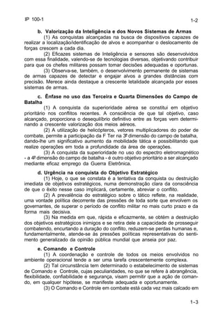 1-2 
1-3 
IP 100-1 
b. Valorização da Inteligência e dos Novos Sistemas de Armas 
(1) As conquistas alcançadas na busca de dispositivos capazes de 
realizar a localização/identificação de alvos e acompanhar o deslocamento de 
forças crescem a cada dia. 
(2) Eficazes sistemas de Inteligência e sensores são desenvolvidos 
com essa finalidade, valendo-se de tecnologias diversas, objetivando contribuir 
para que os chefes militares possam tomar decisões adequadas e oportunas. 
(3) Observa-se, também, o desenvolvimento permanente de sistemas 
de armas capazes de detectar e engajar alvos a grandes distâncias com 
precisão. Merece ainda destaque a crescente letalidade alcançada por esses 
sistemas de armas. 
c. Ênfase no uso das Terceira e Quarta Dimensões do Campo de 
Batalha 
(1) A conquista da superioridade aérea se constitui em objetivo 
prioritário nos conflitos recentes. A consciência de que tal objetivo, caso 
alcançado, proporciona o desequilíbrio definitivo entre as forças vem determi-nando 
a crescente valorização dos meios aéreos. 
(2) A utilização de helicópteros, vetores multiplicadores do poder de 
combate, permite a participação da F Ter na 3ª dimensão do campo de batalha, 
dando-lhe um significativo aumento da mobilidade tática e possibilitando que 
realize operações em toda a profundidade da área de operações. 
(3) A conquista da superioridade no uso do espectro eletromagnético 
- a 4ª dimensão do campo de batalha - é outro objetivo prioritário a ser alcançado 
mediante eficaz emprego da Guerra Eletrônica. 
d. Urgência na conquista do Objetivo Estratégico 
(1) Hoje, o que se constata é a tentativa da conquista ou destruição 
imediata de objetivos estratégicos, numa demonstração clara da consciência 
de que o êxito nesse caso implicará, certamente, abreviar o conflito. 
(2) A prevalência do estratégico sobre o tático reflete, na realidade, 
uma vontade política decorrente das pressões de toda sorte que envolvem os 
governantes, de superar o período de conflito militar no mais curto prazo e da 
forma mais decisiva. 
(3) Na medida em que, rápida e eficazmente, se obtém a destruição 
dos objetivos estratégicos inimigos e se retira dele a capacidade de prosseguir 
combatendo, encurtando a duração do conflito, reduzem-se perdas humanas e, 
fundamentalmente, atende-se às pressões políticas representativas do senti-mento 
generalizado da opinião pública mundial que anseia por paz. 
e. Comando e Controle 
(1) A coordenação e controle de todos os meios envolvidos no 
ambiente operacional tende a ser uma tarefa crescentemente complexa. 
(2) Tal circunstância tem determinado o estabelecimento de sistemas 
de Comando e Controle, cujas peculiaridades, no que se refere à abrangência, 
flexibilidade, confiabilidade e segurança, visam permitir que a ação de coman-do, 
em qualquer hipótese, se manifeste adequada e oportunamente. 
(3) O Comando e Controle em combate está cada vez mais calcado em 
 