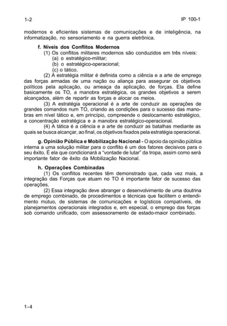 IP 100-1 
1-2 
modernos e eficientes sistemas de comunicações e de inteligência, na 
informatização, no sensoriamento e na guerra eletrônica. 
1-4 
f. Níveis dos Conflitos Modernos 
(1) Os conflitos militares modernos são conduzidos em três níveis: 
(a) o estratégico-militar; 
(b) o estratégico-operacional; 
(c) o tático. 
(2) A estratégia militar é definida como a ciência e a arte de emprego 
das forças armadas de uma nação ou aliança para assegurar os objetivos 
políticos pela aplicação, ou ameaça da aplicação, de forças. Ela define 
basicamente os TO, a manobra estratégica, os grandes objetivos a serem 
alcançados, além de repartir as forças e alocar os meios. 
(3) A estratégia operacional é a arte de conduzir as operações de 
grandes comandos num TO, criando as condições para o sucesso das mano-bras 
em nível tático e, em princípio, compreende o deslocamento estratégico, 
a concentração estratégica e a manobra estratégico-operacional. 
(4) A tática é a ciência e a arte de conduzir as batalhas mediante as 
quais se busca alcançar, ao final, os objetivos fixados pela estratégia operacional. 
g. Opinião Pública e Mobilização Nacional - O apoio da opinião pública 
interna a uma solução militar para o conflito é um dos fatores decisivos para o 
seu êxito. É ela que condicionará a “vontade de lutar” da tropa, assim como será 
importante fator de êxito da Mobilização Nacional. 
h. Operações Combinadas 
(1) Os conflitos recentes têm demonstrado que, cada vez mais, a 
integração das Forças que atuam no TO é importante fator de sucesso das 
operações. 
(2) Essa integração deve abranger o desenvolvimento de uma doutrina 
de emprego combinado, de procedimentos e técnicas que facilitem o entendi-mento 
mútuo, de sistemas de comunicações e logísticos compatíveis, de 
planejamentos operacionais integrados e, em especial, o emprego das forças 
sob comando unificado, com assessoramento de estado-maior combinado. 
 