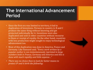 The International Advancement
Period
• Since the first era was limited to territory, it led to
duplication of inventions. Persons in country A, B and C
produce the same thing without knowing and get
protected individually for it. Inventions were also
duplicated and sold in other countries without recourse
to them or receipt of royalty. On the other hand, countries
with less production-might sought to enjoy technological
advancement too.
• Most of this duplication was done in America, France and
Germany. Like Hansard said; "Every work written by a
popular author is con-instantaneously reprinted in large
numbers both in France, Germany and America and this is
done with much rapidity and little expense…”
• There was no choice than to look for better means to
protect IP and it birth the following:
 