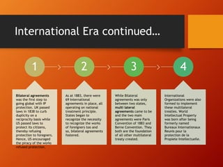 International Era continued…
1
Bilateral agreements
was the first step to
going global with IP
protection. UK passed
laws in 1838 to curb
duplicity on a
reciprocity basis while
US passed laws to
protect its citizens,
thereby refusing
protection to foregners.
Hence, US encouraged
the piracy of the works
refused protection.
2
As at 1883, there were
69 International
agreements in place, all
operating on national
treatment principle.
States began to
recognize the necessity
to recognize the works
of foreigners too and
so, bilateral agreements
fostered.
3
While Bilateral
agreements was only
between two states,
multi lateral
agreements came to be
and the two main
agreements were Paris
Convention of 1883 and
Berne Convention. They
both are the foundation
of all other multilateral
treaty created.
4
International
Organizations were also
formed to implement
these multilateral
treaties. World
Intellectual Property
was born after being
formerly named
Bureaux Internationaux
Reunis pour la
protection de la
Propiete Intellectuelle.
 