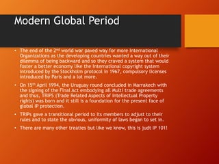 Modern Global Period
• The end of the 2nd world war paved way for more International
Organizations as the developing countries wanted a way out of their
dilemma of being backward and so they craved a system that would
foster a better economy like the International copyright system
introduced by the Stockholm protocol in 1967, compulsory licenses
introduced by Paris and a lot more.
• On 15th April 1994, the Uruguay round concluded in Marrakech with
the signing of the Final Act embodying all Multi trade agreements
and thus, TRIPS (Trade Related Aspects of Intellectual Property
rights) was born and it still is a foundation for the present face of
global IP protection.
• TRIPs gave a transitional period to its members to adjust to their
rules and to state the obvious, uniformity of laws began to set in.
• There are many other treaties but like we know, this is judt IP 101!
 