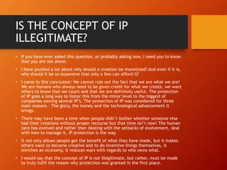 IS THE CONCEPT OF IP
ILLEGITIMATE?
• If you have ever asked this question, or probably asking now, I need you to know
that you are not alone.
• I have puzzled a lot about why should a creation be monetized? And even if it is,
why should it be so expensive that only a few can afford it?
• I came to this conclusion: We cannot rule out the fact that we are what we are!
We are humans who always need to be given credit for what we create, we want
others to know that we count and that we are definitely useful. The protection
of IP goes a long way to foster this from the minor level to the biggest of
companies owning several IP’s. The protection of IP was considered for three
main reasons – The glory, the money and the technological advancement it
brings.
• There may have been a time when people didn’t bother whether someone else
had their creations without proper recourse but that time isn’t now! The human
race has evolved and rather than dealing with the setbacks of evolvement, deal
with how to manage it, IP protection is the way.
• It not only allows people get the benefit of what they have made, but it makes
others want to become creative and to do inventive things themselves, it
enriches an economy, it reduces wars with regards to who owns what.
• I would say that the concept of IP is not illegitimate, but rather, must be made
to truly fulfil the reason why protection was granted in the first place.
 
